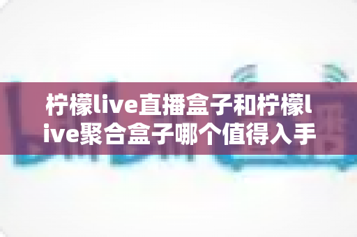 柠檬live直播盒子和柠檬live聚合盒子哪个值得入手？2025年超全选购对比指南，看完不踩坑
