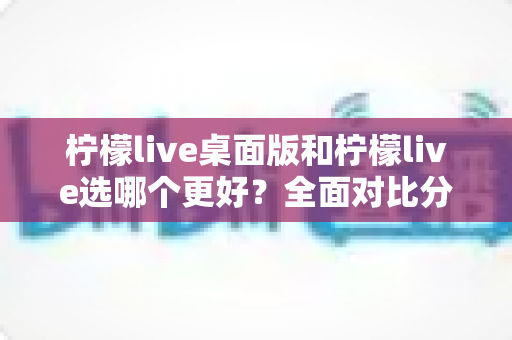 柠檬live桌面版和柠檬live选哪个更好?全面对比分析助你做出明智选择 柠檬live桌面版和柠檬live选哪个更好?全面对比分析助你做出明智选择