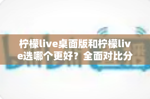 柠檬live桌面版和柠檬live选哪个更好?全面对比分析助你做出明智选择 柠檬live桌面版和柠檬live选哪个更好?全面对比分析助你做出明智选择