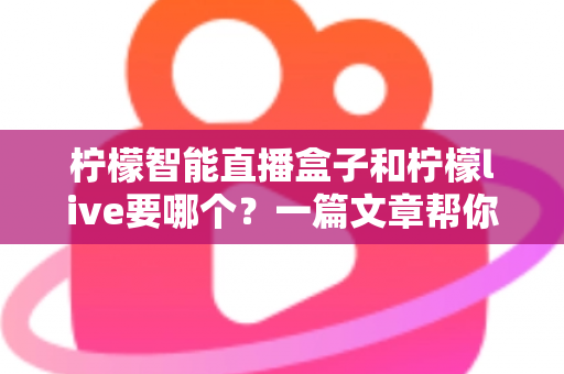 柠檬智能直播盒子和柠檬live要哪个？一篇文章帮你彻底搞懂两者区别与选择指南