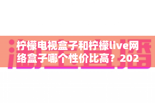 柠檬电视盒子和柠檬live网络盒子哪个性价比高？2025年最全选购对比指南