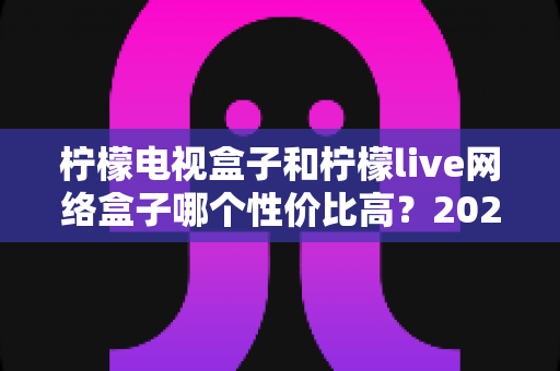 柠檬电视盒子和柠檬live网络盒子哪个性价比高？2025年最全选购对比指南