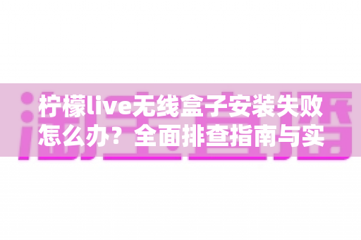 柠檬live无线盒子安装失败怎么办?全面排查指南与实用解决方法大公开 柠檬live无线盒子安装失败怎么办?全面排查指南与实用解决方法大公开