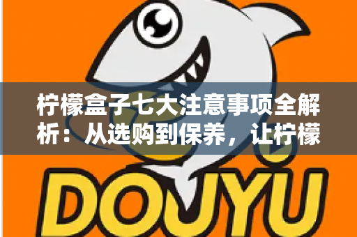 柠檬盒子七大注意事项全解析:从选购到保养,让柠檬持久新鲜的实用指南 柠檬盒子七大注意事项全解析:从选购到保养,让柠檬持久新鲜的实用指南