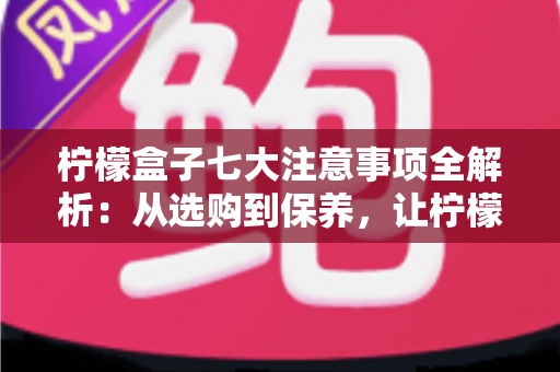 柠檬盒子七大注意事项全解析:从选购到保养,让柠檬持久新鲜的实用指南 柠檬盒子七大注意事项全解析:从选购到保养,让柠檬持久新鲜的实用指南
