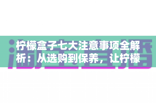柠檬盒子七大注意事项全解析：从选购到保养，让柠檬持久新鲜的实用指南
