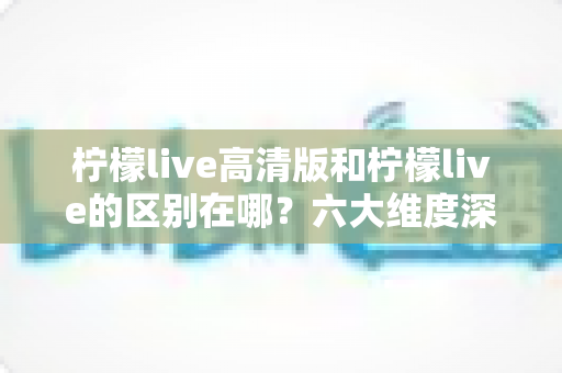 柠檬live高清版和柠檬live的区别在哪？六大维度深度对比，帮你选对最适合的版本