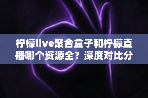 柠檬live聚合盒子和柠檬直播哪个资源全？深度对比分析与选择指南