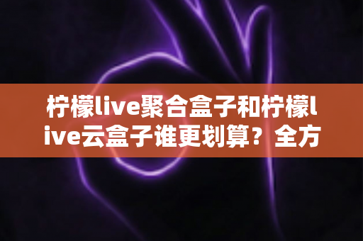柠檬live聚合盒子和柠檬live云盒子谁更划算？全方位对比分析帮你选对不选贵