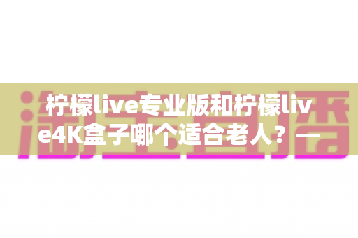 柠檬live专业版和柠檬live4K盒子哪个适合老人？——长辈观影设备选购全攻略