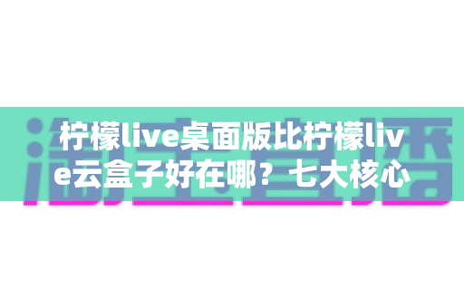 柠檬live桌面版比柠檬live云盒子好在哪?七大核心优势深度解析,帮你选对直播工具 柠檬live桌面版比柠檬live云盒子好在哪?七大核心优势深度解析,帮你选对直播工具
