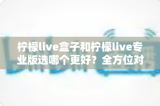 柠檬live盒子和柠檬live专业版选哪个更好？全方位对比助你一键做出正确选择