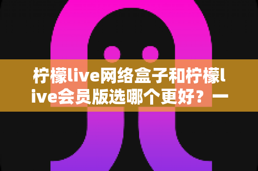 柠檬live网络盒子和柠檬live会员版选哪个更好?一文看懂差异、适配人群与避坑要点 柠檬live网络盒子和柠檬live会员版选哪个更好?一文看懂差异、适配人群与避坑要点
