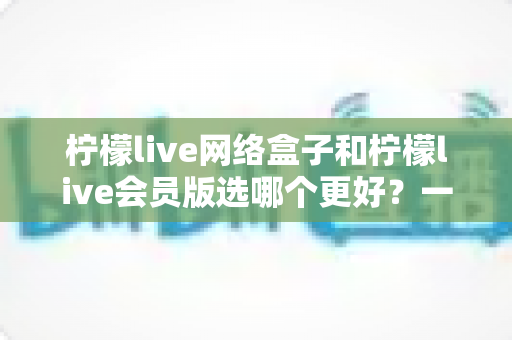 柠檬live网络盒子和柠檬live会员版选哪个更好?一文看懂差异、适配人群与避坑要点 柠檬live网络盒子和柠檬live会员版选哪个更好?一文看懂差异、适配人群与避坑要点