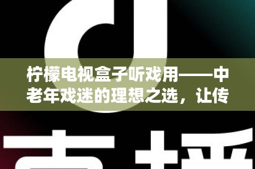 柠檬电视盒子听戏用——中老年戏迷的理想之选，让传统戏曲走进客厅