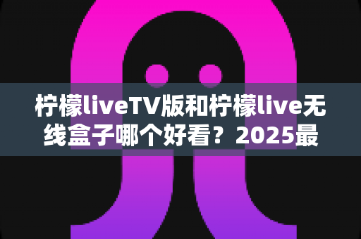柠檬liveTV版和柠檬live无线盒子哪个好看？2025最全对比评测帮你一次选对不踩坑