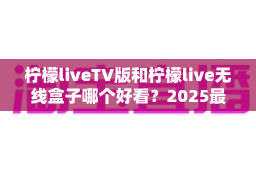 柠檬liveTV版和柠檬live无线盒子哪个好看？2025最全对比评测帮你一次选对不踩坑