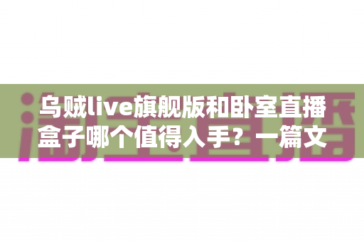 乌贼live旗舰版和卧室直播盒子哪个值得入手？一篇文章帮你选对不花冤枉钱