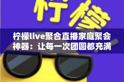 柠檬live聚合直播家庭聚会神器：让每一次团圆都充满欢笑与温情的全能娱乐助手