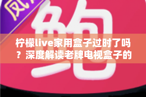 柠檬live家用盒子过时了吗？深度解读老牌电视盒子的真实处境与去留建议