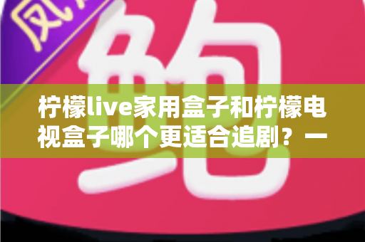 柠檬live家用盒子和柠檬电视盒子哪个更适合追剧？一文看懂选购要点与真实体验对比