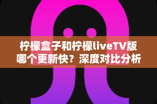 柠檬盒子和柠檬liveTV版哪个更新快？深度对比分析助你选出心仪的电视观影利器