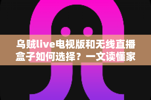 乌贼live电视版和无线直播盒子如何选择？一文读懂家庭观影方案，选对不花冤枉钱