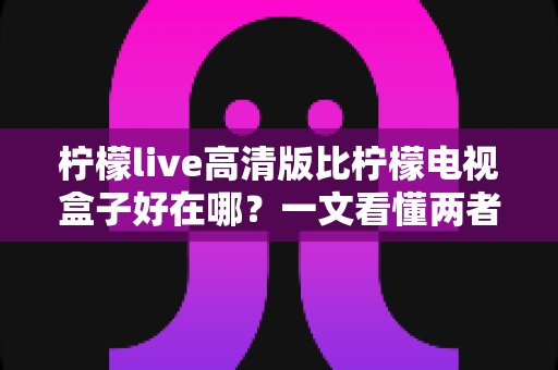 柠檬live高清版比柠檬电视盒子好在哪？一文看懂两者差异与选购思路