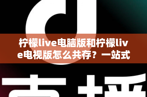柠檬live电脑版和柠檬live电视版怎么共存？一站式安装与使用全攻略