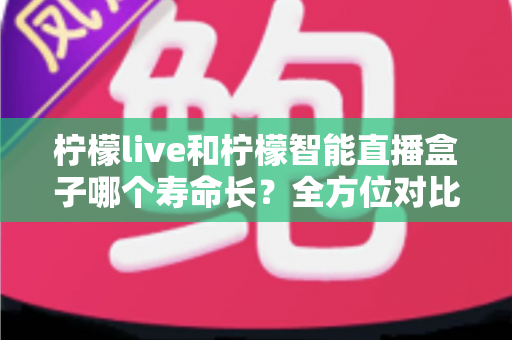 柠檬live和柠檬智能直播盒子哪个寿命长?全方位对比解析与延长使用寿命实用指南 柠檬live和柠檬智能直播盒子哪个寿命长?全方位对比解析与延长使用寿命实用指南