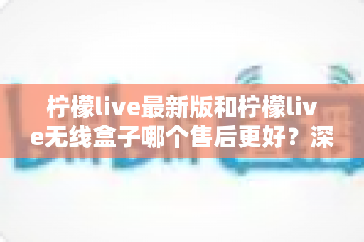 柠檬live最新版和柠檬live无线盒子哪个售后更好？深度对比解析与选购指南