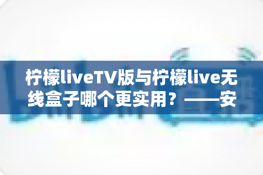 柠檬liveTV版与柠檬live无线盒子哪个更实用？——安装、性能与性价比全方位对比指南