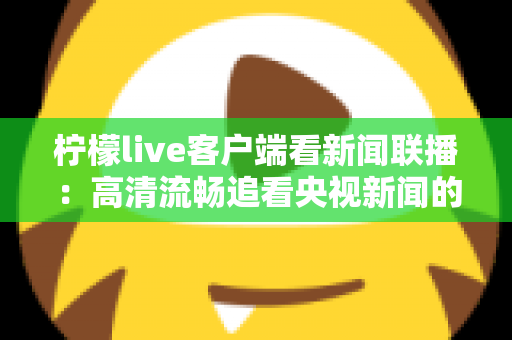 柠檬live客户端看新闻联播:高清流畅追看央视新闻的全方位实用指南 柠檬live客户端看新闻联播:高清流畅追看央视新闻的全方位实用指南