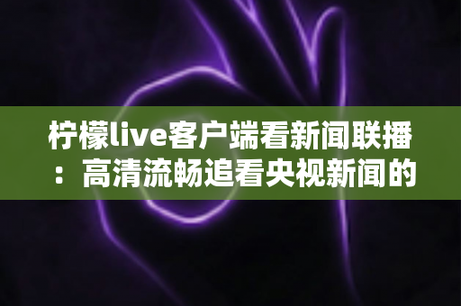 柠檬live客户端看新闻联播:高清流畅追看央视新闻的全方位实用指南 柠檬live客户端看新闻联播:高清流畅追看央视新闻的全方位实用指南