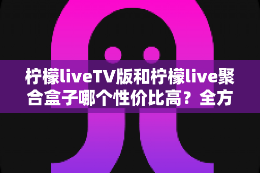 柠檬liveTV版和柠檬live聚合盒子哪个性价比高？全方位深度对比帮你选对不踩坑