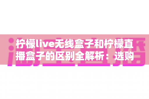 柠檬live无线盒子和柠檬直播盒子的区别全解析:选购前必看的核心差异指南 柠檬live无线盒子和柠檬直播盒子的区别全解析:选购前必看的核心差异指南