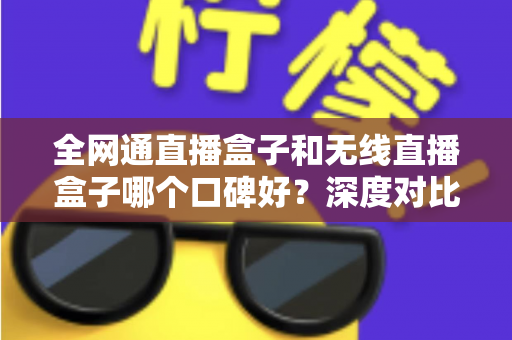 全网通直播盒子和无线直播盒子哪个口碑好？深度对比与真实用户口碑解析