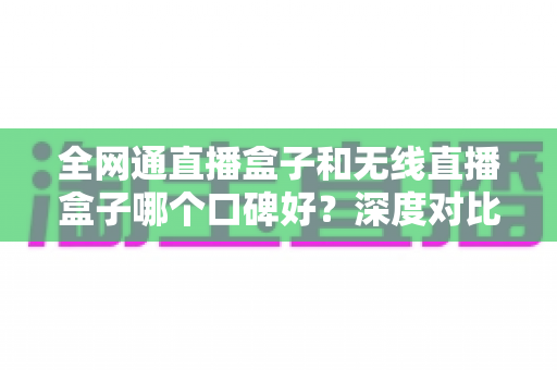 全网通直播盒子和无线直播盒子哪个口碑好？深度对比与真实用户口碑解析