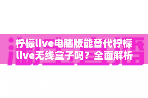 柠檬live电脑版能替代柠檬live无线盒子吗？全面解析两者差异与选择指南