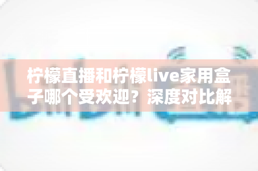 柠檬直播和柠檬live家用盒子哪个受欢迎？深度对比解析帮你找到最佳家庭观影方案
