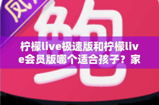 柠檬live极速版和柠檬live会员版哪个适合孩子？家长必读的全面对比与选择指南