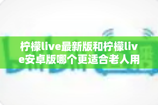 柠檬live最新版和柠檬live安卓版哪个更适合老人用？——手把手教你为长辈挑选最省心的直播软件