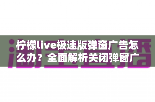 柠檬live极速版弹窗广告怎么办？全面解析关闭弹窗广告的实用方法与避坑指南