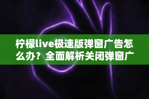 柠檬live极速版弹窗广告怎么办？全面解析关闭弹窗广告的实用方法与避坑指南