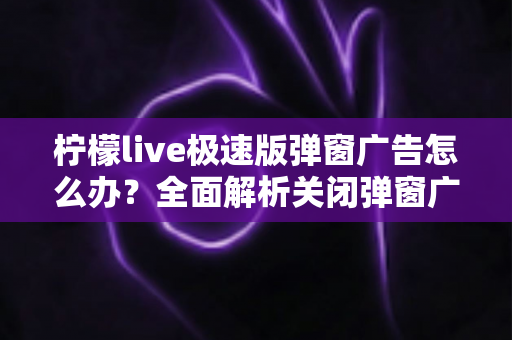 柠檬live极速版弹窗广告怎么办？全面解析关闭弹窗广告的实用方法与避坑指南