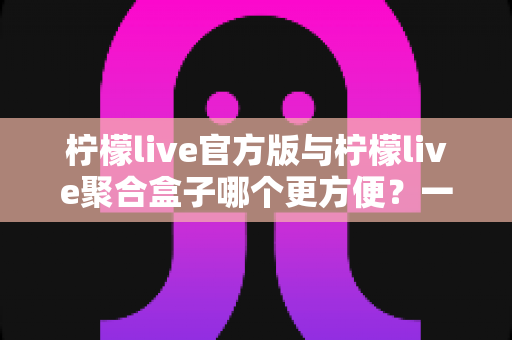 柠檬live官方版与柠檬live聚合盒子哪个更方便?一篇讲透的实用对比指南 柠檬live官方版与柠檬live聚合盒子哪个更方便?一篇讲透的实用对比指南