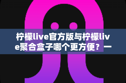 柠檬live官方版与柠檬live聚合盒子哪个更方便?一篇讲透的实用对比指南 柠檬live官方版与柠檬live聚合盒子哪个更方便?一篇讲透的实用对比指南