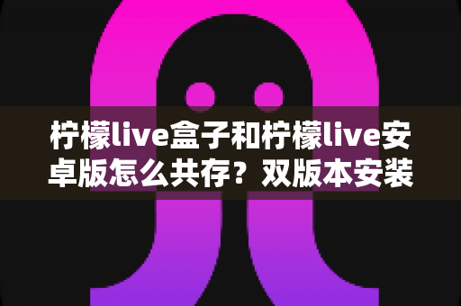 柠檬live盒子和柠檬live安卓版怎么共存？双版本安装使用全攻略详解