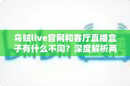 乌贼live官网和客厅直播盒子有什么不同？深度解析两大观看渠道的差异与选择指南