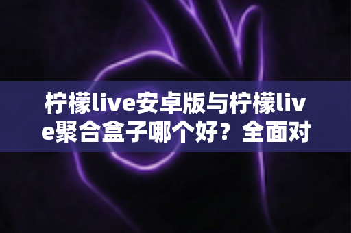 柠檬live安卓版与柠檬live聚合盒子哪个好？全面对比评测，看完这篇再决定不迟